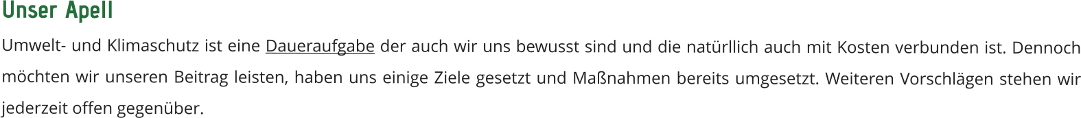 Unser Apell  Umwelt- und Klimaschutz ist eine Daueraufgabe der auch wir uns bewusst sind und die natürllich auch mit Kosten verbunden ist. Dennoch möchten wir unseren Beitrag leisten, haben uns einige Ziele gesetzt und Maßnahmen bereits umgesetzt. Weiteren Vorschlägen stehen wir jederzeit offen gegenüber.