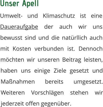 Unser Apell  Umwelt- und Klimaschutz ist eine Daueraufgabe der auch wir uns bewusst sind und die natürllich auch mit Kosten verbunden ist. Dennoch möchten wir unseren Beitrag leisten, haben uns einige Ziele gesetzt und Maßnahmen bereits umgesetzt. Weiteren Vorschlägen stehen wir jederzeit offen gegenüber.