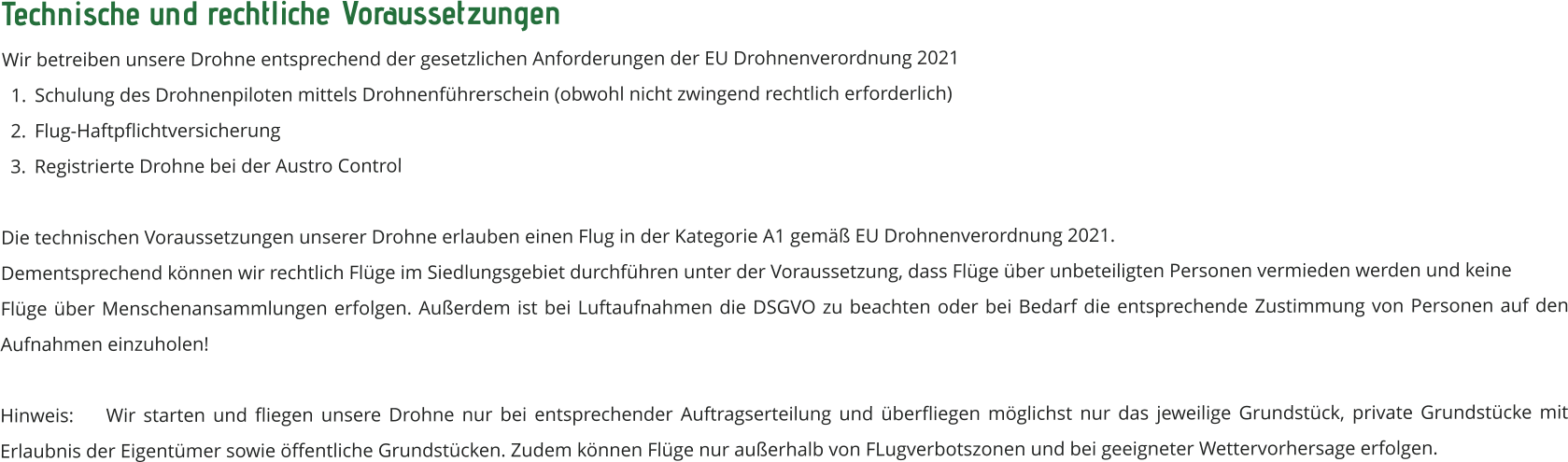 Technische und rechtliche Voraussetzungen Wir betreiben unsere Drohne entsprechend der gesetzlichen Anforderungen der EU Drohnenverordnung 2021 	1.	Schulung des Drohnenpiloten mittels Drohnenführerschein (obwohl nicht zwingend rechtlich erforderlich)  	2.	Flug-Haftpflichtversicherung 	3.	Registrierte Drohne bei der Austro Control Die technischen Voraussetzungen unserer Drohne erlauben einen Flug in der Kategorie A1 gemäß EU Drohnenverordnung 2021.  Dementsprechend können wir rechtlich Flüge im Siedlungsgebiet durchführen unter der Voraussetzung, dass Flüge über unbeteiligten Personen vermieden werden und keine  Flüge über Menschenansammlungen erfolgen. Außerdem ist bei Luftaufnahmen die DSGVO zu beachten oder bei Bedarf die entsprechende Zustimmung von Personen auf den Aufnahmen einzuholen!  Hinweis: 	Wir starten und fliegen unsere Drohne nur bei entsprechender Auftragserteilung und überfliegen möglichst nur das jeweilige Grundstück, private Grundstücke mit Erlaubnis der Eigentümer sowie öffentliche Grundstücken. Zudem können Flüge nur außerhalb von FLugverbotszonen und bei geeigneter Wettervorhersage erfolgen.